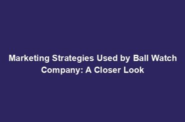 Marketing Strategies Used by Ball Watch Company: A Closer Look