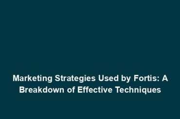 Marketing Strategies Used by Fortis: A Breakdown of Effective Techniques