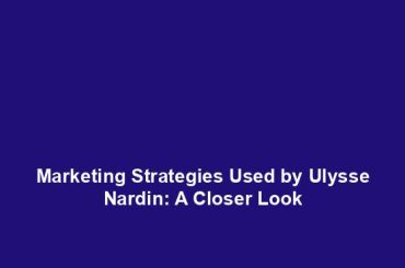 Marketing Strategies Used by Ulysse Nardin: A Closer Look