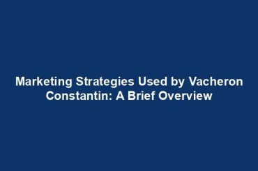 Marketing Strategies Used by Vacheron Constantin: A Brief Overview